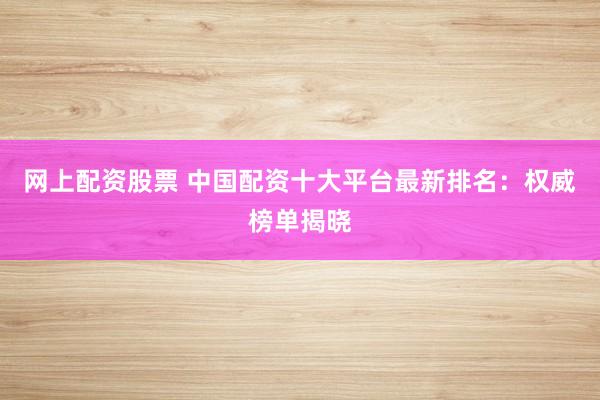 网上配资股票 中国配资十大平台最新排名：权威榜单揭晓