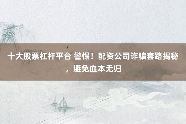十大股票杠杆平台 警惕！配资公司诈骗套路揭秘，避免血本无归