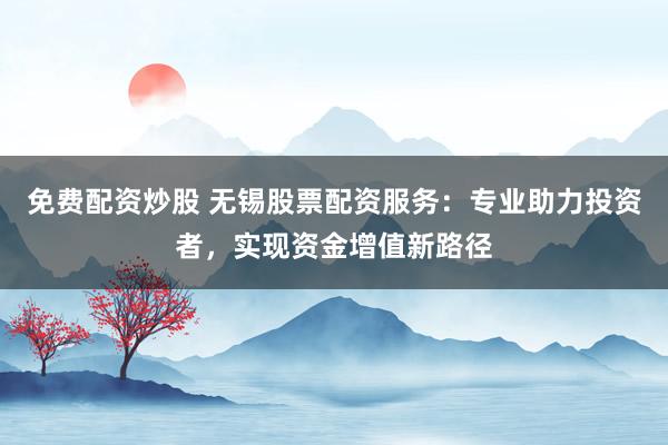 免费配资炒股 无锡股票配资服务：专业助力投资者，实现资金增值新路径