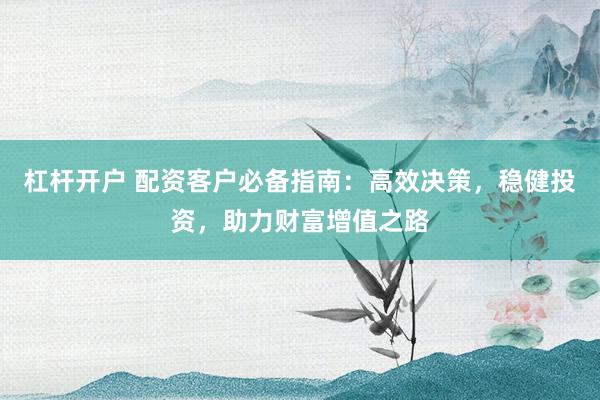 杠杆开户 配资客户必备指南：高效决策，稳健投资，助力财富增值之路