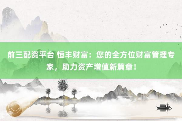 前三配资平台 恒丰财富：您的全方位财富管理专家，助力资产增值新篇章！