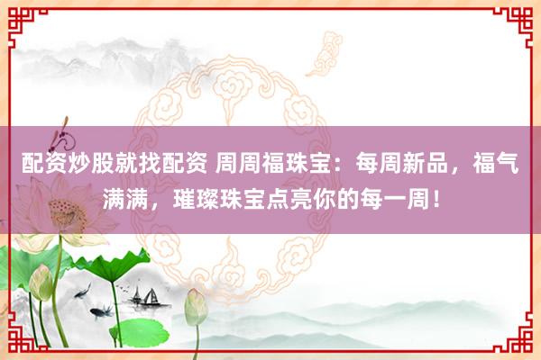 配资炒股就找配资 周周福珠宝：每周新品，福气满满，璀璨珠宝点亮你的每一周！
