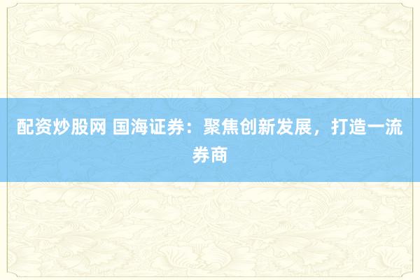 配资炒股网 国海证券：聚焦创新发展，打造一流券商