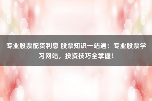 专业股票配资利息 股票知识一站通：专业股票学习网站，投资技巧全掌握！