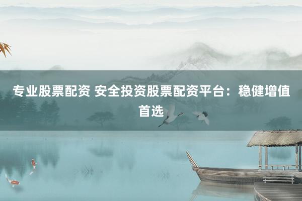 专业股票配资 安全投资股票配资平台：稳健增值首选