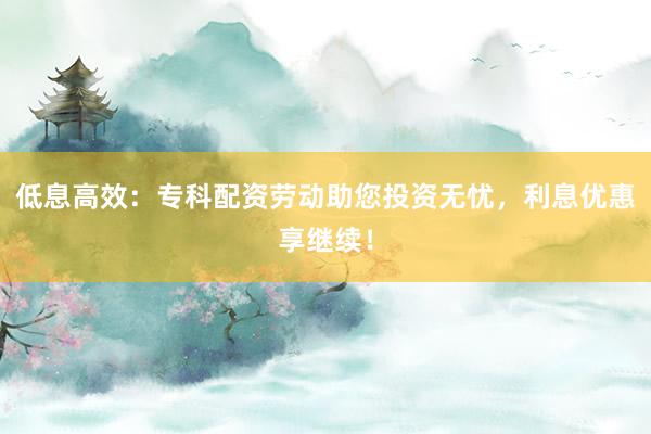 低息高效：专科配资劳动助您投资无忧，利息优惠享继续！