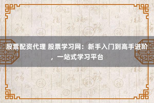 股票配资代理 股票学习网：新手入门到高手进阶，一站式学习平台