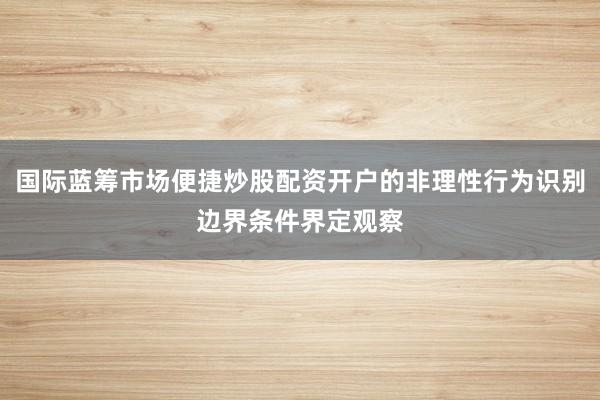 国际蓝筹市场便捷炒股配资开户的非理性行为识别边界条件界定观察