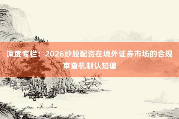 深度专栏：2026炒股配资在境外证券市场的合规审查机制认知偏