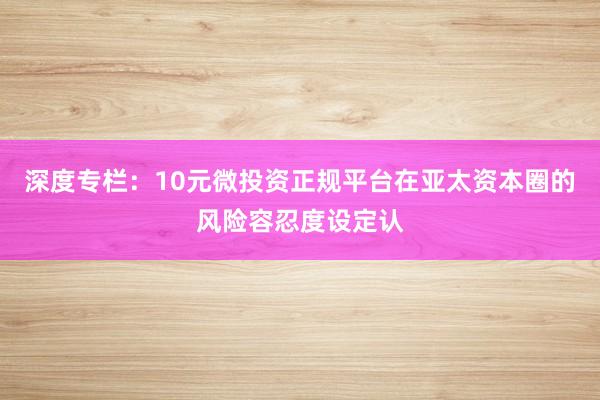 深度专栏：10元微投资正规平台在亚太资本圈的风险容忍度设定认