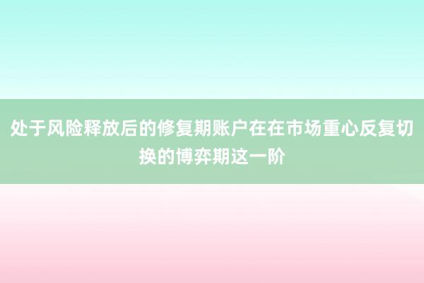 处于风险释放后的修复期账户在在市场重心反复切换的博弈期这一阶