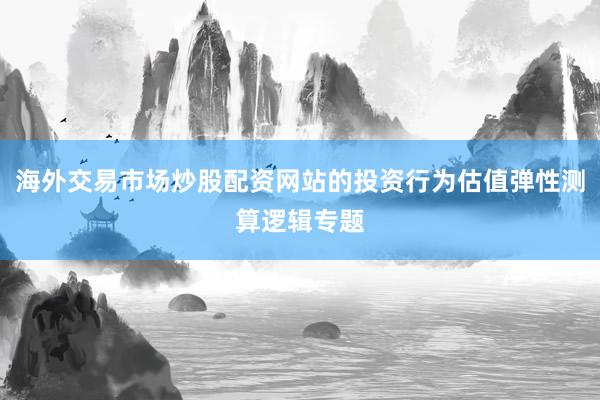 海外交易市场炒股配资网站的投资行为估值弹性测算逻辑专题