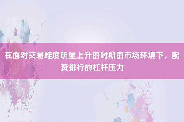 在面对交易难度明显上升的时期的市场环境下，配资排行的杠杆压力