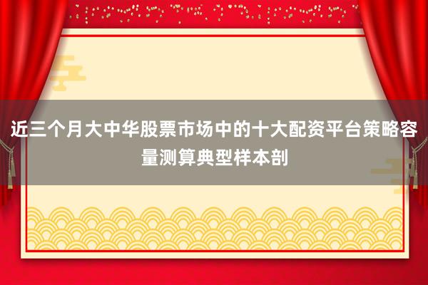 近三个月大中华股票市场中的十大配资平台策略容量测算典型样本剖