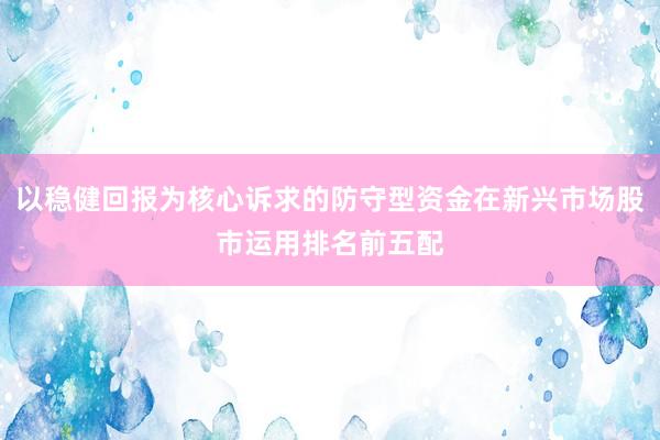 以稳健回报为核心诉求的防守型资金在新兴市场股市运用排名前五配