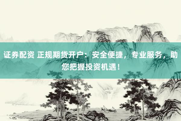证券配资 正规期货开户：安全便捷，专业服务，助您把握投资机遇！