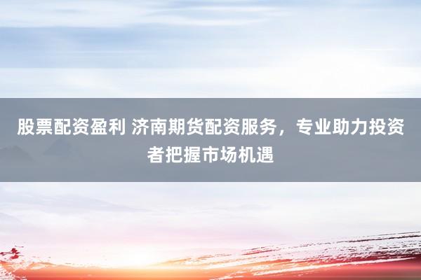 股票配资盈利 济南期货配资服务，专业助力投资者把握市场机遇
