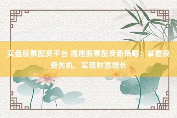 实盘股票配资平台 福建股票配资新策略：掌握投资先机，实现财富增长