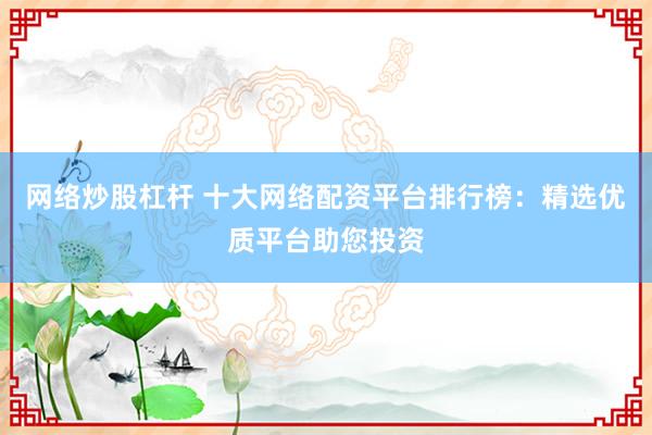 网络炒股杠杆 十大网络配资平台排行榜：精选优质平台助您投资