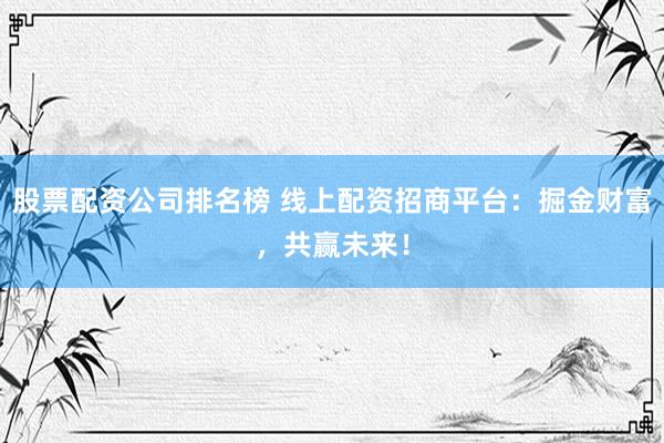 股票配资公司排名榜 线上配资招商平台：掘金财富，共赢未来！