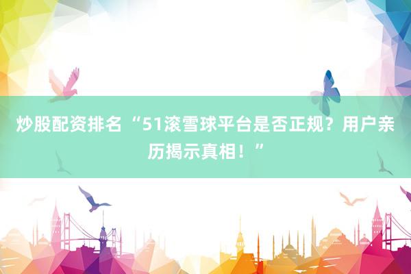 炒股配资排名 “51滚雪球平台是否正规？用户亲历揭示真相！”