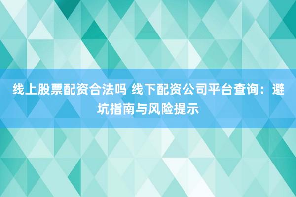 线上股票配资合法吗 线下配资公司平台查询：避坑指南与风险提示