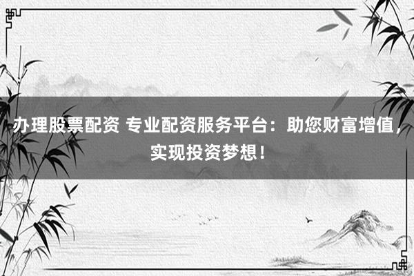 办理股票配资 专业配资服务平台：助您财富增值，实现投资梦想！