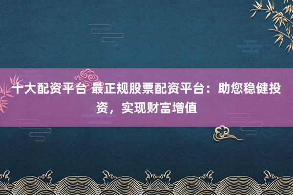 十大配资平台 最正规股票配资平台：助您稳健投资，实现财富增值