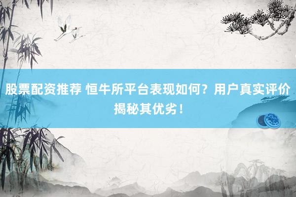 股票配资推荐 恒牛所平台表现如何？用户真实评价揭秘其优劣！