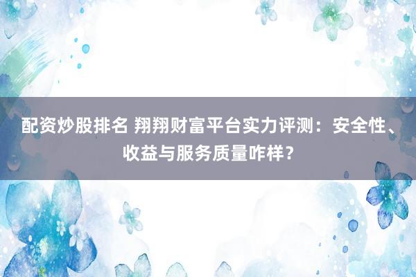配资炒股排名 翔翔财富平台实力评测：安全性、收益与服务质量咋样？