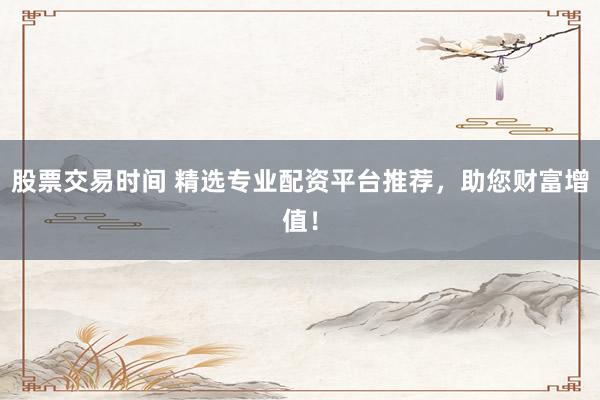 股票交易时间 精选专业配资平台推荐，助您财富增值！