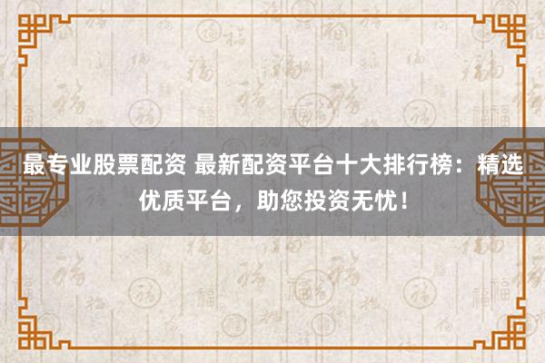 最专业股票配资 最新配资平台十大排行榜：精选优质平台，助您投资无忧！