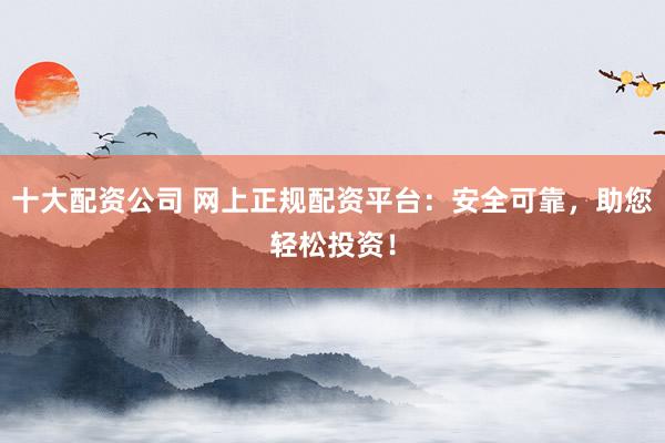 十大配资公司 网上正规配资平台：安全可靠，助您轻松投资！