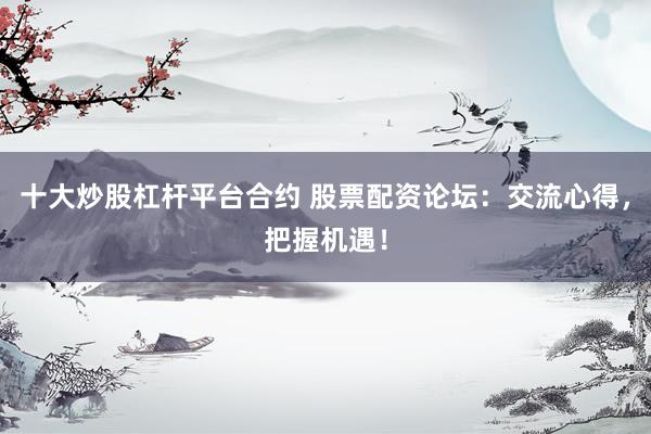 十大炒股杠杆平台合约 股票配资论坛：交流心得，把握机遇！