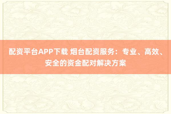 配资平台APP下载 烟台配资服务：专业、高效、安全的资金配对解决方案