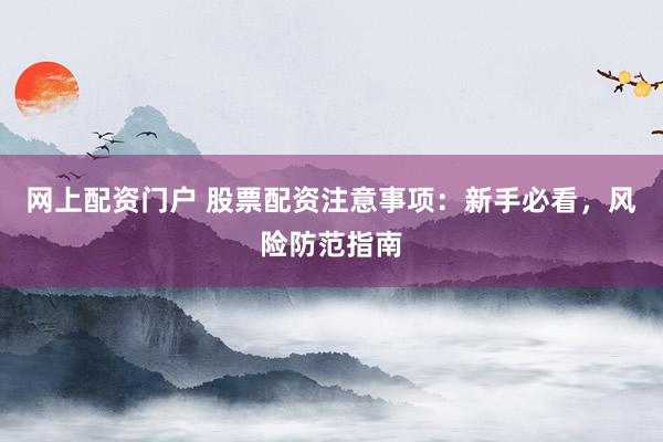 网上配资门户 股票配资注意事项：新手必看，风险防范指南