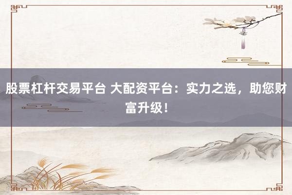 股票杠杆交易平台 大配资平台：实力之选，助您财富升级！