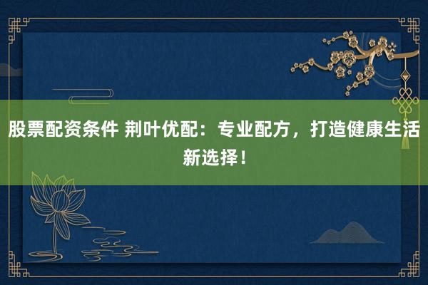 股票配资条件 荆叶优配：专业配方，打造健康生活新选择！