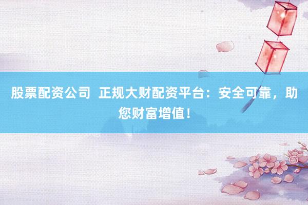 股票配资公司  正规大财配资平台：安全可靠，助您财富增值！